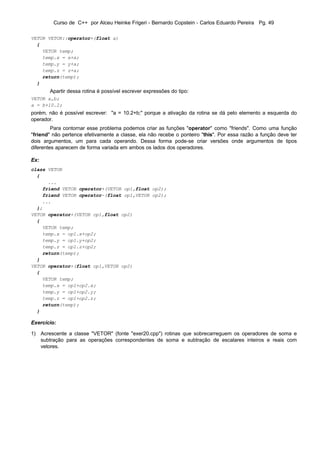 Curso de C++ por Alceu Heinke Frigeri - Bernardo Copstein - Carlos Eduardo Pereira Pg. 49

VETOR VETOR::operator+(float a)
  {
    VETOR temp;
    temp.x = x+a;
    temp.y = y+a;
    temp.z = z+a;
    return(temp);
  }
       Apartir dessa rotina é possível escrever expressões do tipo:
VETOR a,b;
a = b+10.2;
porém, não é possível escrever: "a = 10.2+b;" porque a ativação da rotina se dá pelo elemento a esquerda do
operador.
         Para contornar esse problema podemos criar as funções "operator" como "friends". Como uma função
"friend" não pertence efetivamente a classe, ela não recebe o ponteiro "this". Por essa razão a função deve ter
dois argumentos, um para cada operando. Dessa forma pode-se criar versões onde argumentos de tipos
diferentes aparecem de forma variada em ambos os lados dos operadores.

Ex:
class VETOR
  {
      ...
    friend VETOR operator+(VETOR op1,float op2);
    friend VETOR operator-(float op1,VETOR op2);
    ...
  };
VETOR operator+(VETOR op1,float op2)
  {
    VETOR temp;
    temp.x = op1.x+op2;
    temp.y = op1.y+op2;
    temp.z = op1.z+op2;
    return(temp);
  }
VETOR operator+(float op1,VETOR op2)
  {
    VETOR temp;
    temp.x = op1+op2.x;
    temp.y = op1+op2.y;
    temp.z = op1+op2.z;
    return(temp);
  }

Exercício:

1) Acrescente a classe "VETOR" (fonte "exer20.cpp") rotinas que sobrecarreguem os operadores de soma e
   subtração para as operações correspondentes de soma e subtração de escalares inteiros e reais com
   vetores.
 
