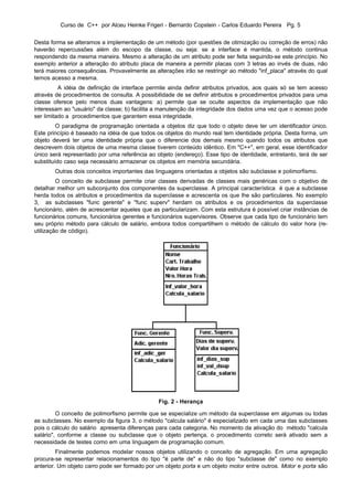 Curso de C++ por Alceu Heinke Frigeri - Bernardo Copstein - Carlos Eduardo Pereira Pg. 5


Desta forma se alteramos a implementação de um método (por questões de otimização ou correção de erros) não
haverão repercussões além do escopo da classe, ou seja: se a interface é mantida, o método continua
respondendo da mesma maneira. Mesmo a alteração de um atributo pode ser feita seguindo-se este princípio. No
exemplo anterior a alteração do atributo placa de maneira a permitir placas com 3 letras ao invés de duas, não
terá maiores consequências. Provavelmente as alterações irão se restringir ao método "inf_placa" através do qual
temos acesso a mesma.
          A idéia de definição de interface permite ainda definir atributos privados, aos quais só se tem acesso
através de procedimentos de consulta. A possibilidade de se definir atributos e procedimentos privados para uma
classe oferece pelo menos duas vantagens: a) permite que se oculte aspectos da implementação que não
interessam ao "usuário" da classe; b) facilita a manutenção da integridade dos dados uma vez que o acesso pode
ser limitado a procedimentos que garantem essa integridade.
         O paradigma de programação orientada a objetos diz que todo o objeto deve ter um identificador único.
Este princípio é baseado na idéia de que todos os objetos do mundo real tem identidade própria. Desta forma, um
objeto deverá ter uma identidade própria que o diferencie dos demais mesmo quando todos os atributos que
descrevem dois objetos de uma mesma classe tiverem conteúdo idêntico. Em "C++", em geral, esse identificador
único será representado por uma referência ao objeto (endereço). Esse tipo de identidade, entretanto, terá de ser
substituído caso seja necessário armazenar os objetos em memória secundária.
        Outras dois conceitos importantes das linguagens orientadas a objetos são subclasse e polimorfismo.
         O conceito de subclasse permite criar classes derivadas de classes mais genéricas com o objetivo de
detalhar melhor um subconjunto dos componentes da superclasse. A principal característica é que a subclasse
herda todos os atributos e procedimentos da superclasse e acrescenta os que lhe são particulares. No exemplo
3, as subclasses "func gerente" e "func superv" herdam os atributos e os procedimentos da superclasse
funcionário, além de acrescentar aqueles que as particularizam. Com esta estrutura é possível criar instâncias de
funcionários comuns, funcionários gerentes e funcionários supervisores. Observe que cada tipo de funcionário tem
seu próprio método para cálculo de salário, embora todos compartilhem o método de cálculo do valor hora (re-
utilização de código).




                                               Fig. 2 - Herança

         O conceito de polimorfismo permite que se especialize um método da superclasse em algumas ou todas
as subclasses. No exemplo da figura 3, o método "calcula salário" é especializado em cada uma das subclasses
pois o cálculo do salário apresenta diferenças para cada categoria. No momento da ativação do método "calcula
salário", conforme a classe ou subclasse que o objeto pertença, o procedimento correto será ativado sem a
necessidade de testes como em uma linguagem de programação comum.
         Finalmente podemos modelar nossos objetos utilizando o conceito de agregação. Em uma agregação
procura-se representar relacionamentos do tipo "é parte de" e não do tipo "subclasse de" como no exemplo
anterior. Um objeto carro pode ser formado por um objeto porta e um objeto motor entre outros. Motor e porta são
 