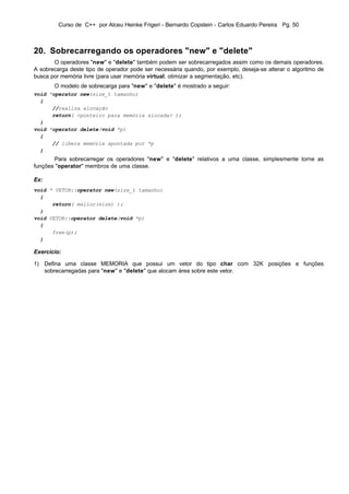 Curso de C++ por Alceu Heinke Frigeri - Bernardo Copstein - Carlos Eduardo Pereira Pg. 50



20. Sobrecarregando os operadores "new" e "delete"
       O operadores "new" e "delete" também podem ser sobrecarregados assim como os demais operadores.
A sobrecarga deste tipo de operador pode ser necessária quando, por exemplo, deseja-se alterar o algoritmo de
busca por memória livre (para usar memória virtual, otimizar a segmentação, etc).
       O modelo de sobrecarga para "new" e "delete" é mostrado a seguir:
void *operator new(size_t tamanho)
  {
      //realiza alocação
      return( <ponteiro para memória alocada> );
  }
void *operator delete(void *p)
  {
      // libera memória apontada por *p
  }
       Para sobrecarregar os operadores "new" e "delete" relativos a uma classe, simplesmente torne as
funções "operator" membros de uma classe.

Ex:
void * VETOR::operator new(size_t tamanho)
  {
      return( malloc(size) );
  }
void VETOR::operator delete(void *p)
  {
      free(p);
  }

Exercício:

1) Defina uma classe MEMORIA que possui um vetor do tipo char com 32K posições e funções
   sobrecarregadas para "new" e "delete" que alocam área sobre este vetor.
 