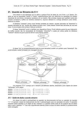 Curso de C++ por Alceu Heinke Frigeri - Bernardo Copstein - Carlos Eduardo Pereira Pg. 51



21. Usando as Streams do C++
        Uma stream é uma abstração que se refere a qualquer fluxo de dados de uma fonte a um destino. Em
geral se usa as expressões "extrair" e "inserir" respectivamente para nos referirmos as operações de receber
caracteres de uma fonte e armazenar caracteres em um destino. São providas classes que suportam saída pelo
console (constrea.h), buffers de memória (iostream.h), arquivos (fstream.h) e strings (strstrea.h) como fontes,
destinos ou ambos.
        A biblioteca "iostream" possui duas familias paralelas de classes: aquelas derivadas de "streambuf" e
aquelas derivadas de "ios". Ambas são classes de baixo nivel. Todas classes "stream"são derivadas de uma das
duas. A comunicação entre ambas é feita por ponteiros.
        A classe "streambuf" provê a interface com dispositivos físicos. Provê métodos gerais de para tratamento
de buffers quando não há necessidade de formatação. "streambuf" é usada por outras partes da biblioteca
"iostream" através da qual é possível derivar suas próprias classes.

                                                      streambuf




                                                     strstreambuf               conbuf
                               filebuf


        A classe "ios" (e consequentemente todas as suas derivadas) contém um ponteiro para "streambuf". Ela
provê entrada e saída formatada com checagem de erros.

                                                    ios



               istream           fstreambase              strstreambase              ostream



                   ifstream        istrstream       ofstream            ostrstream       constream


                                          fstream                   strstream



                                                    iostream



            istream_withassign             iostream_withassign                   ostream_withassign

        Um programa "C++" começa com 4 streams pré-definidos abertos, declarados como objetos da classe
"withassign" como segue:
extern   istream_withassign    cin;      //     corresponde a stdin
extern   ostream_withassign    cout;     //     corresponde a stdout
extern   ostream_withassign    cerr;     //     corresponde a stderr
extern   ostream_withassign    clog;     //     um cerr buferizado


21.1 Saída de dados usando streams
        Um stream de saída é acompanhado do operador de direcionamento de fluxo ou operador de inserção
"<<". O operador original de deslocamento de bits é sobrecarregado para as operações de saída. O operando
esquerdo desse operador é um objeto do tipo "ostream" e o operador direito pode ser de qualquer tipo de dados
para o qual o operador "<<" tiver sido origunalmente definido (todos os tipos de dados standart) ou posteriormente
sobre carregado.
 
