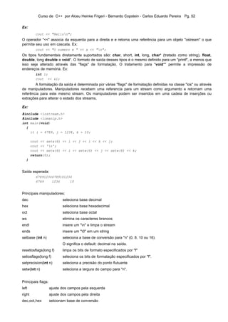 Curso de C++ por Alceu Heinke Frigeri - Bernardo Copstein - Carlos Eduardo Pereira Pg. 52


Ex:
          cout << "Hellon";
O operador "<<" associa da esquerda para a direita e e retorna uma referência para um objeto "ostream" o que
permite seu uso em cascata. Ex:
          cout << "O numero e " << x << "n";
Os tipos fundamentais diretamente suportados são: char, short, int, long, char* (tratado como string), float,
double, long double e void*. O formato de saída desses tipos é o mesmo definido para um "printf", a menos que
isso seja alterado através das "flags" de formatação. O tratamento para "void*" permite a impressão de
endereços de memória. Ex:
          int i;
          cout << &i;
        A formatação da saída é determinada por várias "flags" de formatação definidas na classe "ios" ou através
de manipuladores. Manipuladores recebem uma referencia para um stream como argumento e retornam uma
referência para este mesmo stream. Os manipuladores podem ser inseridos em uma cadeia de inserções ou
extrações para alterar o estado dos streams.

Ex:
#include <iostream.h>
#include <iomanip.h>
int main(void)
  {
    it i = 6789, j = 1234, k = 10;

        cout << setw(6) << i << j << i << k << j;
        cout << 'n';
        cout << setw(6) << i << setw(6) << j << setw(6) << k;
        return(0);
   }


Saída esperada:
          678912346789101234
          6789    1234     10


Principais manipuladores:
dec                        seleciona base decimal
hex                        seleciona base hexadecimal
oct                        seleciona base octal
ws                         elimina os caracteres brancos
endl                       insere um "n" e limpa o stream
ends                       insere um "0" em um string
setbase (int n)            seleciona a base de conversão para "n" (0, 8, 10 ou 16).
                           O significa o default: decimal na saída.
resetiosflags(long f)      limpa os bits de formato especificados por "f"
setiosflags(long f)        seleciona os bits de formatação especificados por "f".
setprecision(int n)        seleciona a precisão do ponto flutuante
setw(int n)                seleciona a largura do campo para "n".


Principais flags:
left                ajuste dos campos pela esquerda
right               ajuste dos campos pela direita
dec,oct,hex         selcionam base de conversão
 