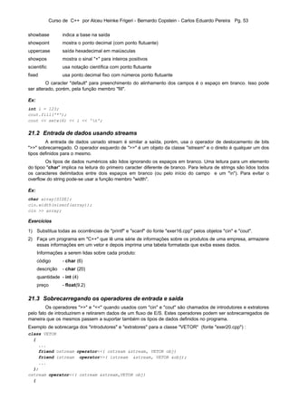 Curso de C++ por Alceu Heinke Frigeri - Bernardo Copstein - Carlos Eduardo Pereira Pg. 53


showbase           indica a base na saída
showpoint          mostra o ponto decimal (com ponto flutuante)
uppercase          saída hexadecimal em maiúsculas
showpos            mostra o sinal "+" para inteiros positivos
scientific         usa notação científica com ponto flutuante
fixed              usa ponto decimal fixo com números ponto flutuante
         O caracter "default" para preenchimento do alinhamento dos campos é o espaço em branco. Isso pode
ser alterado, porém, pela função membro "fill".

Ex:
int i = 123;
cout.fill('*');
cout << setw(6) << i << 'n';


21.2 Entrada de dados usando streams
        A entrada de dados usnado stream é similar a saída, porém, usa o operador de deslocamento de bits
">>" sobrecarregado. O operador esquerdo de ">>" é um objeto da classe "istream" e o direito é qualquer um dos
tipos definidos para o mesmo.
        Os tipos de dados numéricos são lidos ignorando os espaços em branco. Uma leitura para um elemento
do tipoo "char" implica na leitura do primeiro caracter diferente de branco. Para leitura de strings são lidos todos
os caracteres delimitados entre dois espaços em branco (ou pelo início do campo e um "n"). Para evitar o
overflow do string pode-se usar a função membro "width".

Ex:
char array[SIZE];
cin.width(sizeof(array));
cin >> array;

Exercícios

1) Substitua todas as ocorrências de "printf" e "scanf" do fonte "exer16.cpp" pelos objetos "cin" e "cout".
2) Faça um programa em "C++" que lê uma série de informações sobre os produtos de uma empresa, armazene
   essas informações em um vetor e depois imprima uma tabela formatada que exiba esses dados.
      Informações a serem lidas sobre cada produto:
      código       - char (6)
      descrição    - char (20)
      quantidade - int (4)
      preço        - float(9.2)

21.3 Sobrecarregando os operadores de entrada e saída
         Os operadores ">>" e "<<" quando usados com "cin" e "cout" são chamados de introdutores e extratores
pelo fato de introduzirem e retirarem dados de um fluxo de E/S. Estes operadores podem ser sobrecarregados de
maneira que os mesmos passem a suportar também os tipos de dados definidos no programa.
Exemplo de sobrecarga dos "introdutores" e "extratores" para a classe "VETOR" (fonte "exer20.cpp") :
class VETOR
  {
    ...
    friend ostream operator<<( ostream &stream, VETOR obj)
    friend istream operator>>( istream &stream, VETOR &obj);
    ...
  };
ostream operator<<( ostream &stream,VETOR obj)
  {
 