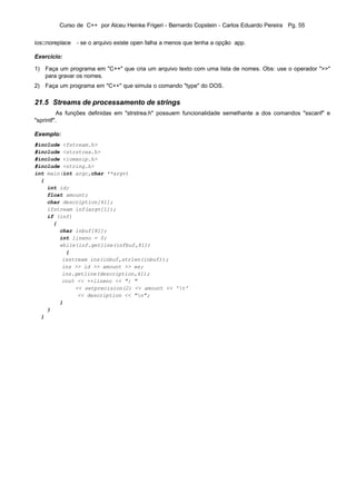 Curso de C++ por Alceu Heinke Frigeri - Bernardo Copstein - Carlos Eduardo Pereira Pg. 55


ios::noreplace - se o arquivo existe open falha a menos que tenha a opção app.

Exercício:

1) Faça um programa em "C++" que cria um arquivo texto com uma lista de nomes. Obs: use o operador ">>"
   para gravar os nomes.
2) Faça um programa em "C++" que simula o comando "type" do DOS.

21.5 Streams de processamento de strings
         As funções definidas em "strstrea.h" possuem funcionalidade semelhante a dos comandos "sscanf" e
"sprintf".

Exemplo:
#include <fstream.h>
#include <strstrea.h>
#include <iomanip.h>
#include <string.h>
int main(int argc,char **argv)
  {
    int id;
    float amount;
    char description[41];
    ifstream inf(argv[1]);
    if (inf)
      {
        char inbuf[81];
        int lineno = 0;
        while(inf.getline(infbuf,81))
          {
         isstream ins(inbuf,strlen(inbuf));
         ins >> id >> amount >> ws;
         ins.getline(description,41);
         cout << ++lineno << ": "
             << setprecision(2) << amount << 't'
              << description << "n";
        }
    }
  }
 