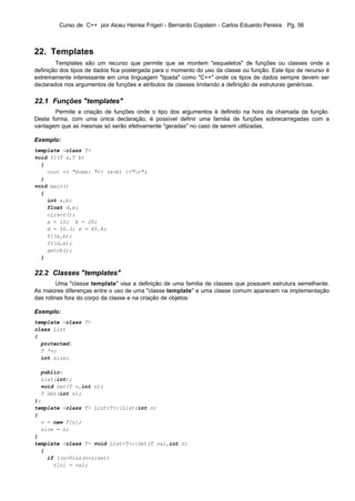 Curso de C++ por Alceu Heinke Frigeri - Bernardo Copstein - Carlos Eduardo Pereira Pg. 56



22. Templates
        Templates são um recurso que permite que se montem "esqueletos" de funções ou classes onde a
definição dos tipos de dados fica postergada para o momento do uso da classe ou função. Este tipo de recurso é
extremamente interessante em uma linguagem "tipada" como "C++" onde os tipos de dados sempre devem ser
declarados nos argumentos de funções e atributos de classes limitando a definição de estruturas genéricas.

22.1 Funções "templates"
       Permite a criação de funções onde o tipo dos argumentos é definido na hora da chamada da função.
Desta forma, com uma única declaração, é possível definir uma familia de funções sobrecarregadas com a
vantagem que as mesmas só serão efetivamente "geradas" no caso de serem utilizadas.

Exemplo:
template <class T>
void f1(T a,T b)
  {
    cout << "Soma: "<< (a+b) <<"n";
  }
void main()
  {
    int a,b;
    float d,e;
    clrscr();
    a = 10; b = 20;
    d = 50.3; e = 45.8;
    f1(a,b);
    f1(d,e);
    getch();
  }


22.2 Classes "templates"
         Uma "classe template" visa a definição de uma familia de classes que possuem estrutura semelhante.
As maiores diferenças entre o uso de uma "classe template" e uma classe comum aparecem na implementação
das rotinas fora do corpo da classe e na criação de objetos:

Exemplo:
template <class T>
class List
{
  protected:
  T *v;
  int size;

  public:
  List(int);
  void Set(T v,int n);
  T Get(int n);
};
template <class T> List<T>::List(int n)
{
  v = new T[n];
  size = n;
}
template <class T> void List<T>::Set(T val,int n)
  {
    if ((n>0)&&(n<size))
      v[n] = val;
 