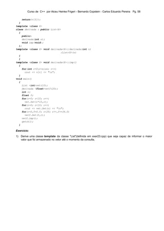 Curso de C++ por Alceu Heinke Frigeri - Bernardo Copstein - Carlos Eduardo Pereira Pg. 58

    return(v[0]);
  }
template <class X>
class derivada : public List<X>
  {
    public:
    derivada(int n);
    void imp(void);
  };
template <class X> void derivada<X>::derivada(int n)
                               :List<X>(n)
  {
  }
template <class X> void derivada<X>::imp()
  {
    for(int r=0;r<size; r++)
      cout << v[r] << "n";
  }
void main()
  {
    List <int>vet(10);
    derivada <float>vetf(20);
    int r;
    float f;
    for(r=0; r<10; r++)
      vet.Set(r*10,r);
    for(r=0; r<10; r++)
      cout << vet.Get(r) << "n";
    for(r=0,f=0.0; r<20; r++,f+=34.0)
      vetf.Set(f,r);
    vetf.imp();
    getch();
  }

Exercício:

1) Derive uma classe template da classe "List"(definida em exer23.cpp) que seja capaz de informar o maior
   valor que foi armazenado no vetor até o momento da consulta,
 