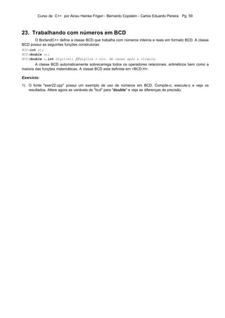 Curso de C++ por Alceu Heinke Frigeri - Bernardo Copstein - Carlos Eduardo Pereira Pg. 59



23. Trabalhando com números em BCD
      O BorlandC++ define a classe BCD que trabalha com números inteiros e reais em formato BCD. A classe
BCD possui as seguintes funções construtoras:
BCD(int n);
BCD(double n);
BCD(double n,int digitos); //digitos = nro. de casas após a vírgula.
        A classe BCD automaticamente sobrecarrega todos os operadores relacionais, aritméticos bem como a
maioria das funções matemáticas. A classe BCD esta definida em <BCD.H>.

Exercício:

1) O fonte "exer22.cpp" possui um exemplo de uso de números em BCD. Compile-o, execute-o e veja os
   resultados. Altere agora as variáveis de "bcd" para "double" e veja as diferenças de precisão.
 