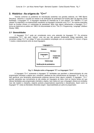 Curso de C++ por Alceu Heinke Frigeri - Bernardo Copstein - Carlos Eduardo Pereira Pg. 7



2. Histórico - As origens do "C++"
         Visando contornar os problemas de manutenção existentes nos grandes sistemas, em 1980 Bjarne
Stroustrup adicionou o conceito de classes e de verificação de parâmetros de funções além de algumas outras
facilidades à linguagem "C". A linguagem resultante foi chamada de "C com classes". Em 1983/84 o "C com
classes" foi extendido e re-implementado resultando na linguagem conhecida como "C++". As maiores extensões
foram as funções virtuais e a sobrecarga de operadores. Após mais alguns refinamentos a linguagem "C++"
tornou-se disponível ao público em 1985 e foi documentada no livro "The C++ Programming Language" (Addison
Wesley 1986).

2.1 Generalidades
        A linguagem "C++" pode ser considerada como uma extensão da linguagem "C". Os primeiros
compiladores "C++" não eram ‘nativos’, uma vez que não geravam diretamente código executável, mas
convertiam código "C++" em código "C" para uma posterior compilação com um compilador "C" comum. A figura
1 mostra o relacionamento entre as duas linguagens.




                          Fig. 3 - Relação entre a linguagem "C" e a linguagem "C++"

        A linguagem "C++" acrescenta à linguagem "C" facilidades que permitem o desenvolvimento de uma
programação orientada a objetos sem, entretanto, desfazer-se das características da linguagem "C". Se por um
lado ganha-se uma ferramenta extremamente poderosa deve-se tomar alguns cuidados. A linguagem "C++"
permite operações que normalmente só são aceitas em linguagens de baixo nível ao mesmo tempo em que
oferece facilidades para programação orientada a objetos. Isso implica em que a linguagem oferece as condições
mas não impõem a disciplina, exigindo portanto programadores experientes e disciplinados. Assim como na
linguagem "C", todas as liberdades oferecidas exigem responsabilidade por parte do programador.
 