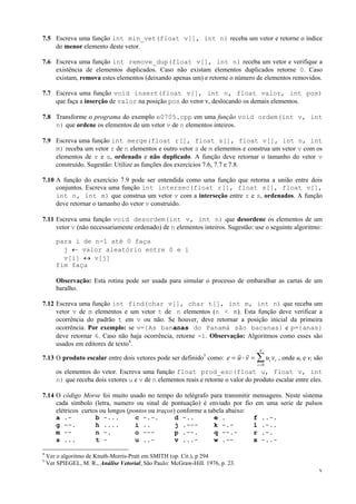 7.5 Escreva uma função int min_vet(float v[], int n) receba um vetor e retorne o índice
do menor elemento deste vetor.
7.6 Escreva uma função int remove_dup(float v[], int n) receba um vetor e verifique a
existência de elementos duplicados. Caso não existam elementos duplicados retorne 0. Caso
existam, remova estes elementos (deixando apenas um) e retorne o número de elementos removidos.
7.7 Escreva uma função void insert(float v[], int n, float valor, int pos)
que faça a inserção de valor na posição pos do vetor v, deslocando os demais elementos.
7.8 Transforme o programa do exemplo e0705.cpp em uma função void ordem(int v, int
n) que ordene os elementos de um vetor v de n elementos inteiros.
7.9 Escreva uma função int merge(float r[], float s[], float v[], int n, int
m) receba um vetor r de n elementos e outro vetor s de m elementos e construa um vetor v com os
elementos de r e s, ordenado e não duplicado. A função deve retornar o tamanho do vetor v
construído. Sugestão: Utilize as funções dos exercícios 7.6, 7.7 e 7.8.
7.10 A função do exercício 7.9 pode ser entendida como uma função que retorna a união entre dois
conjuntos. Escreva uma função int intersec(float r[], float s[], float v[],
int n, int m) que construa um vetor v com a interseção entre r e s, ordenados. A função
deve retornar o tamanho do vetor v construído.
7.11 Escreva uma função void desordem(int v, int n) que desordene os elementos de um
vetor v (não necessariamente ordenado) de n elementos inteiros. Sugestão: use o seguinte algoritmo:
para i de n-1 até 0 faça
j ← valor aleatório entre 0 e i
v[i] ↔ v[j]
fim faça
Observação: Esta rotina pode ser usada para simular o processo de embaralhar as cartas de um
baralho.
7.12 Escreva uma função int find(char v[], char t[], int m, int n) que receba um
vetor v de m elementos e um vetor t de n elementos (n < m). Esta função deve verificar a
ocorrência do padrão t em v ou não. Se houver, deve retornar a posição inicial da primeira
ocorrência. Por exemplo: se v={As bananas do Panamá são bacanas} e p={anas}
deve retornar 6. Caso não haja ocorrência, retorne -1. Observação: Algoritmos como esses são
usados em editores de texto4.
n

r r
7.13 O produto escalar entre dois vetores pode ser definido como: e = u ⋅ v = ∑ ui v i , onde ui e vi são
5

i=0

os elementos do vetor. Escreva uma função float prod_esc(float u, float v, int
n) que receba dois vetores u e v de n elementos reais e retorne o valor do produto escalar entre eles.
7.14 O código Morse foi muito usado no tempo do telégrafo para transmitir mensagens. Neste sistema
cada símbolo (letra, numero ou sinal de pontuação) é enviado por fio em uma serie de pulsos
elétricos curtos ou longos (pontos ou traços) conforme a tabela abaixo:
a .b -...
c -.-.
d -..
e .
f ..-.
g --.
h ....
i ..
j .--k -.l .-..
m -n -.
o --p .--.
q --.r .-.
s ...
t u ..v ...w .-x -..4
5

Ver o algoritmo de Knuth-Morris-Pratt em SMITH (op. Cit.), p 294
Ver SPIEGEL, M. R., Análise Vetorial, São Paulo: McGraw-Hill. 1976, p. 23.
v

 
