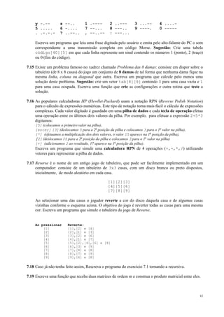 y -.-5 .....
. .-.-.-

z --..
6 -....
? ..--..

1 .---7 --...
, --..--

2 ..--8 ---..
: ---...

3 ...-9 ----.

4 ....0 -----

Escreva um programa que leia uma frase digitada pelo usuário e emita pelo alto-falante do PC o som
correspondente a uma transmissão completa em código Morse. Sugestão: Crie uma tabela
código[40][5] em que cada linha represente um sinal contendo os números 1 (ponto), 2 (traço)
ou 0 (fim do código).
7.15 Existe um problema famoso no xadrez chamado Problema das 8 damas: consiste em dispor sobre o
tabuleiro (de 8 x 8 casas) do jogo um conjunto de 8 damas de tal forma que nenhuma dama fique na
mesma linha, coluna ou diagonal que outra. Escreva um programa que calcule pelo menos uma
solução deste problema. Sugestão: crie um vetor tab[8][8] contendo 0 para uma casa vazia e 1
para uma casa ocupada. Escreva uma função que crie as configurações e outra rotina que teste a
solução.
7.16 As populares calculadoras HP (Hewllet-Packard) usam a notação RPN (Reverse Polish Notation)
para o cálculo de expressões numéricas. Este tipo de notação torna mais fácil o cálculo de expressões
complexas. Cada valor digitado é guardado em uma pilha de dados e cada tecla de operação efetua
uma operação entre os últimos dois valores da pilha. Por exemplo, para efetuar a expressão 2+5*3
digitamos:
[5] (colocamos o primeiro valor na pilha),
[enter] [3] (deslocamos 5 para a 2a posição da pilha e colocamos 3 para o 1o valor na pilha),
[*] (efetuamos a multiplicação dos dois valores, o valor 15 aparece na 1a posição da pilha),
[2] (deslocamos 15 para a 2a posição da pilha e colocamos 3 para o 1o valor na pilha)
[+] (adicionamos 2 ao resultado, 17 aparece na 1a posição da pilha).

Escreva um programa que simule uma calculadora RPN de 4 operações (+,-,*,/) utilizando
vetores para representar a pilha de dados.
7.17 Reverse é o nome de um antigo jogo de tabuleiro, que pode ser facilmente implementado em um
computador: consiste de um tabuleiro de 3x3 casas, com um disco branco ou preto dispostos,
inicialmente, de modo aleatório em cada casa.
[1][2][3]
[4][5][6]
[7][8][9]
Ao selecionar uma das casas o jogador reverte a cor do disco daquela casa e de algumas casas
vizinhas conforme o esquema acima. O objetivo do jogo é reverter todas as casas para uma mesma
cor. Escreva um programa que simule o tabuleiro do jogo de Reverse.

Ao pressionar
[1]
[2]
[3]
[4]
[5]
[6]
[7]
[8]
[9]

Reverte:
[1],[2] e [4]
[2],[1] e [3]
[3],[2] e [6]
[4],[1] e [7]
[5],[2],[4],[6] e [8]
[6],[3] e [9]
[7],[4] e [8]
[8],[7] e [9]
[9],[6] e [8]

7.18 Caso já não tenha feito assim, Rescreva o programa do exercício 7.1 tornando-a recursiva.
7.19 Escreva uma função que receba duas matrizes de ordem m e construa o produto matricial entre eles.

vi

 
