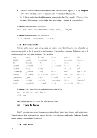 • O resto do identificador deve conter apenas letras, underscores ou dígitos (0 - 9). Não pode
conter outros caracteres. Em C, os identificadores podem ter até 32 caracteres.
• Em C, letras maiúsculas são diferentes de letras minúsculas: Por exemplo: MAX, max, Max
são nomes diferentes para o compilador. Esta propriedade é chamada de case sensibility.
Exemplo: os nomes abaixo são válidos:
abc, y24, VetorPontosMovimentoRobo, nota_1, TAM_MAX.
Exemplo: os nomes abaixo não são válidos:
3dia, vetor-1, pao&leite, iteração.
2.2.2

Palavras reservadas

Existem certos nomes que não podem ser usados como identificadores. São chamadas as
palavras reservadas e são de uso restrito da linguagem C (comandos, estruturas, declarações, etc.). O
conjunto de palavras reservadas usadas em C é o seguinte:
asm

auto

break

case

cdecl

char

class

const

continue

_cs

default

delete

do

double

_ds

else

enum

_es

extern

_export

far

_fastcall

float

for

friend

goto

huge

if

inline

int

interrupt

_loadds

long

near

new

operator

pascal

private

protected

public

register

return

_saveregs

_seg

short

signed

sizeof

_ss

static

struct

switch

template

this

typedef

union

unsigned

virtual

void

volatile

while

Exemplo: Não é possível declarar estes conjunto de variáveis:
do, re, mi, fa, sol, la, si
old, new
Dos conjuntos acima, do e new são palavras reservadas.

2.3

Tipos de dados

Em C, como na maioria das linguagens, os dados são divididos tipos: inteiro, real, caracter, etc.
Esta divisão se deve basicamente ao número de bytes reservados para cada dado. Cada tipo de dado
possui um intervalo de valores permitidos.
2.3.1
16

Tipos básicos

 