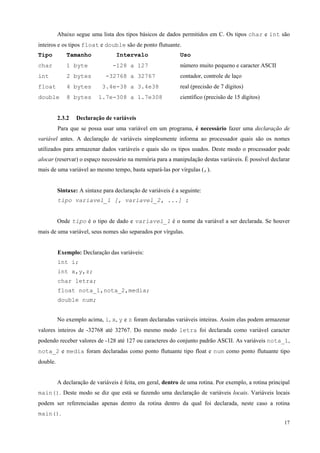 Abaixo segue uma lista dos tipos básicos de dados permitidos em C. Os tipos char e int são
inteiros e os tipos float e double são de ponto flutuante.
Tipo

Tamanho

char

1 byte

int

2 bytes

-32768 a 32767

contador, controle de laço

float

4 bytes

3.4e-38 a 3.4e38

real (precisão de 7 dígitos)

double

8 bytes

1.7e-308 a 1.7e308

2.3.2

Intervalo
-128 a 127

Uso
número muito pequeno e caracter ASCII

científico (precisão de 15 dígitos)

Declaração de variáveis

Para que se possa usar uma variável em um programa, é necessário fazer uma declaração de
variável antes. A declaração de variáveis simplesmente informa ao processador quais são os nomes
utilizados para armazenar dados variáveis e quais são os tipos usados. Deste modo o processador pode
alocar (reservar) o espaço necessário na memória para a manipulação destas variáveis. É possível declarar
mais de uma variável ao mesmo tempo, basta separá-las por vírgulas (,).
Sintaxe: A sintaxe para declaração de variáveis é a seguinte:
tipo variavel_1 [, variavel_2, ...] ;
Onde tipo é o tipo de dado e variavel_1 é o nome da variável a ser declarada. Se houver
mais de uma variável, seus nomes são separados por vírgulas.
Exemplo: Declaração das variáveis:
int i;
int x,y,z;
char letra;
float nota_1,nota_2,media;
double num;
No exemplo acima, i, x, y e z foram declaradas variáveis inteiras. Assim elas podem armazenar
valores inteiros de -32768 até 32767. Do mesmo modo letra foi declarada como variável caracter
podendo receber valores de -128 até 127 ou caracteres do conjunto padrão ASCII. As variáveis nota_1,
nota_2 e media foram declaradas como ponto flutuante tipo float e num como ponto flutuante tipo
double.
A declaração de variáveis é feita, em geral, dentro de uma rotina. Por exemplo, a rotina principal
main(). Deste modo se diz que está se fazendo uma declaração de variáveis locais. Variáveis locais
podem ser referenciadas apenas dentro da rotina dentro da qual foi declarada, neste caso a rotina
main().
17

 