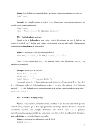 Sintaxe: Para declararmos uma variável para receber um conjunto caracter devemos escrever:
char* var;
Exemplo: No exemplo seguinte a variável nome foi declarada como conjunto caracter e em
seguida recebe uma constante string.
char* nome;
nome = "João Carlos de Oliveira Andrade";
2.3.5

Inicialização de variáveis.

Quando se faz a declaração de uma variável está se determinando que tipo de dado ela vai
receber. É possível, em C, declarar uma variável e já armazenar nela um valor inicial. Chamamos este
procedimento de inicialização de uma variável.
Sintaxe: A sintaxe para a inicialização de variáveis é:
tipo var_1 = valor_1 [, var_2 = valor_2, ...] ;
Onde tipo é o tipo de dado, var_1 é o nome da variável a ser inicializada e valor_1 é o
valor inicial da variável.
Exemplo: Inicialização de variáveis:
int i = 0, j = 100;
float num = 13.5;
char* titulo = " Programa Teste ";
No exemplo acima, i e j foram declaradas variáveis tipo int. O valor inicial de i é 0 e o de j
é 100. Do mesmo modo num foi declarada como variável float com valor inicial de 13.5. Tambem a
variavel titulo foi declarada como um conjunto caracter e recebeu como conteudo inicial a string "
Programa Teste ".
2.3.6

Conversão de tipo (Casting)

Algumas vezes queremos, momentaneamente, modificar o tipo de dado representado por uma
variável, isto é, queremos que o dado seja apresentado em um tipo diferente do qual a variável foi
inicialmente

declarada.

Por

exemplo:

declaramos

uma

variável

como

int

e

queremos,

momentaneamente, que seu conteúdo seja apresentado como float. Este procedimento é chamado de
conversão de tipo ou casting (moldagem, em inglês).
Sintaxe: A sintaxe da instrução de conversão de tipo é:
(tipo) variável
19

 