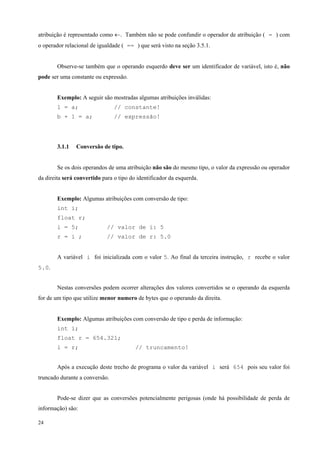 atribuição é representado como ←. Também não se pode confundir o operador de atribuição ( = ) com
o operador relacional de igualdade ( == ) que será visto na seção 3.5.1.
Observe-se também que o operando esquerdo deve ser um identificador de variável, isto é, não
pode ser uma constante ou expressão.
Exemplo: A seguir são mostradas algumas atribuições inválidas:
1 = a;

// constante!

b + 1 = a;

// expressão!

3.1.1

Conversão de tipo.

Se os dois operandos de uma atribuição não são do mesmo tipo, o valor da expressão ou operador
da direita será convertido para o tipo do identificador da esquerda.
Exemplo: Algumas atribuições com conversão de tipo:
int i;
float r;
i = 5;

// valor de i: 5

r = i ;

// valor de r: 5.0

A variável i foi inicializada com o valor 5. Ao final da terceira instrução, r recebe o valor
5.0.
Nestas conversões podem ocorrer alterações dos valores convertidos se o operando da esquerda
for de um tipo que utilize menor numero de bytes que o operando da direita.
Exemplo: Algumas atribuições com conversão de tipo e perda de informação:
int i;
float r = 654.321;
i = r;

// truncamento!

Após a execução deste trecho de programa o valor da variável i será 654 pois seu valor foi
truncado durante a conversão.
Pode-se dizer que as conversões potencialmente perigosas (onde há possibilidade de perda de
informação) são:
24

 
