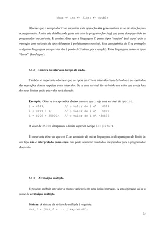 char ← int ← float ← double
Observe que o compilador C ao encontrar esta operação não gera nenhum aviso de atenção para
o programador. Assim este detalhe pode gerar um erro de programação (bug) que passe desapercebido ao
programador inexperiente. É possível dizer que a linguagem C possui tipos “macios” (soft types) pois a
operação com variáveis de tipos diferentes é perfeitamente possível. Esta característica do C se contrapõe
a algumas linguagens em que isto não é possível (Fortran, por exemplo). Estas linguagens possuem tipos
“duros” (hard types).

3.1.2

Limites do intervalo do tipo de dado.

Também é importante observar que os tipos em C tem intervalos bem definidos e os resultados
das operações devem respeitar estes intervalos. Se a uma variável for atribuído um valor que esteja fora
dos seus limites então este valor será alterado.
Exemplo: Observe as expressões abaixo, assuma que i seja uma variável do tipo int.
i = 4999;

// o valor de i e’

4999

i = 4999 + 1;

// o valor de i e’

5000

i = 5000 + 30000;

// o valor de i e’ -30536

O valor de 35000 ultrapassou o limite superior do tipo int (32767).
É importante observar que em C, ao contrário de outras linguagens, a ultrapassagem do limite de
um tipo não é interpretado como erro. Isto pode acarretar resultados inesperados para o programador
desatento.

3.1.3

Atribuição múltipla.

E possível atribuir um valor a muitas variáveis em uma única instrução. A esta operação dá-se o
nome de atribuição múltipla.
Sintaxe: A sintaxe da atribuição múltipla é seguinte:
var_1 = [var_2 = ... ] expressão;
25

 