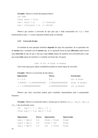 Exemplo: Observe o trecho de programa abaixo:
int num;
float valor = 13.0;
num = valor % 2;

// inválido!

num = (int)valor % 2;

// válido!

Observe que usamos a conversão de tipo para que o dado armazenado em valor fosse
transformado no tipo int assim a operação módulo pode ser efetuada.
3.2.2

Conversão de tipo.

O resultado de uma operação aritmética depende dos tipos dos operandos. Se os operandos são
do mesmo tipo o resultado será do mesmo tipo. Se os operando forem de tipos diferentes então haverá
uma conversão de tipo tal que o tipo que ocupa menos espaço de memória será convertido para o tipo
que ocupa mais espaço de memória e o resultado será deste tipo. Em geral:
char → int → float → double
Esta é uma regra geral, alguns compiladores podem ter outras regras de conversão.
Exemplo: Observe as conversões de tipo abaixo:
Expressão

Valor

Conversão

6 + 2.0

8.0

int → float

7.000000 - 2.0000000000000

5.000000000000000

float → double

2 * 3.000000000000000

6.000000000000000

int → double

Observe que estas conversões podem gerar resultados surpreendentes para o programador
desatento.
Exemplo: Observe as expressões abaixo. Assuma que as variáveis num_i, num_f, den_i e
den_f são inicializadas como:
int

num_i = 7

, den_i = 2

;

float num_f = 7.0, den_f = 2.0;
Expressão

Operandos

Resultado

num_f / den_f

3.5

float / float

float

num_f / den_i

3.5

float / int

float

num_i / den_f
28

Valor

3.5

int

float

/ float

 