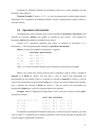 O operador de atribuição aritmética tem precedência menor que os outros operadores até aqui
discutidos. Veja a tabela 3.1.
Programa Exemplo: O arquivo e0303.cpp traz um programa para visualizar alguns aspectos
relacionados com os operadores de atribuição aritmética. Execute o programa passo-a-passo e observe o
valor das variáveis.

3.4

Operadores Incrementais

Em programação existem instruções muito comuns chamadas de incremento e decremento. Uma
instrução de incremento adiciona uma unidade ao conteúdo de uma variável.

Uma instrução de

decremento subtrai uma unidade do conteúdo de uma variável.
Existem, em C, operadores específicos para realizar as operações de incremento (++) e
decremento (--). Eles são genericamente chamados de operadores incrementais.
Sintaxe: A sintaxe dos operadores incrementais é a seguinte:
instrução equivalente
++ var

var = var + 1

var ++

var = var + 1

-- var

var = var - 1

var --

var = var - 1

onde var é o nome da variável da qual se quer incrementar ou decrementar um unidade.
Observe que existem duas sintaxes possíveis para os operadores: pode-se colocar o operador à
esquerda ou á direita da variável. Nos dois casos o valor da variável será incrementado (ou
decrementado) de uma unidade. Porém se o operador for colocado á esquerda da variável, o valor da
variável será incrementado (ou decrementado) antes que a variável seja usada em alguma outra operação.
Caso o operador seja colocado à direita da variável, o valor da variável será incrementado (ou
decrementado) depois que a variável for usada em alguma outra operação.
Exemplo: Observe o fragmento de código abaixo e note o valor que as variáveis recebem após a
execução da instrução:
valor das variáveis
int a, b, c, i = 3;

// a: ?

b: ?

c: ?

i: 3

a = i++;

// a: 3

b: ?

c: ?

i: 4

b = ++i;

// a: 3

b: 5

c: ?

i: 5

c = --i;

// a: 3

b: 5

c: 4

i: 4

Os operadores incrementais são bastante usados para o controle de laços de repetição, que serão
vistos na seção ??. É importante que se conheça exatamente o efeito sutil da colocação do operador, pois
isto pode enganar o programador inexperiente.

31

 