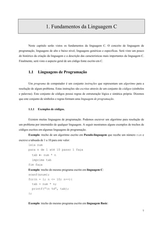 1. Fundamentos da Linguagem C

Neste capitulo serão vistos os fundamentos da linguagem C. O conceito de linguagem de
programação, linguagens de alto e baixo nível, linguagens genéricas e especificas. Será visto um pouco
do histórico da criação da linguagem e a descrição das características mais importantes da linguagem C.
Finalmente, será visto o aspecto geral de um código fonte escrito em C.

1.1

Linguagens de Programação

Um programa de computador é um conjunto instruções que representam um algoritmo para a
resolução de algum problema. Estas instruções são escritas através de um conjunto de códigos (símbolos
e palavras). Este conjunto de códigos possui regras de estruturação lógica e sintática própria. Dizemos
que este conjunto de símbolos e regras formam uma linguagem de programação.
1.1.1

Exemplos de códigos.

Existem muitas linguagens de programação. Podemos escrever um algoritmo para resolução de
um problema por intermédio de qualquer linguagem. A seguir mostramos alguns exemplos de trechos de
códigos escritos em algumas linguagens de programação.
Exemplo: trecho de um algoritmo escrito em Pseudo-linguagem que recebe um número num e
escreve a tabuada de 1 a 10 para este valor:
leia num
para n de 1 até 10 passo 1 faça
tab ← num * n
imprime tab
fim faça
Exemplo: trecho do mesmo programa escrito em linguagem C:
scanf(&num);
for(n = 1; n <= 10; n++){
tab = num * n;
printf(”n %d”, tab);
};
Exemplo: trecho do mesmo programa escrito em linguagem Basic:
7

 