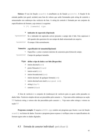 Sintaxe: O uso da função scanf() é semelhante ao da função printf(). A função lê da
entrada padrão (em geral, teclado) uma lista de valores que serão formatados pela string de controle e
armazenados nos endereços das variáveis da lista. A string de controle é formada por um conjunto de
especificadores de formato, cuja sintaxe é a seguinte:
% [*] [tamanho] tipo
* indicador de supressão (Opcional)
<presente> Se o indicador de supressão estiver presente o campo não é lido. Este supressor é
útil quando não queremos ler um campo de dado armazenado em arquivo.
<ausente> O campo é lido normalmente.
Tamanho especificador de tamanho(Opcional)
n Especifica n como o numero máximo de caracteres para leitura do campo.
<ausente> Campo de qualquer tamanho.
Tipo define o tipo de dado a ser lido (Requerido)
d inteiro decimal (int)
f ponto flutuante (float)
o inteiro octal (int)
x inteiro hexadecimal (int)
i inteiro decimal de qualquer formato(int)
u inteiro decimal sem sinal (unsigned int)
s string (char*)
c caracter (char)
A lista de variáveis é o conjunto de (endereços) de variáveis para os quais serão passados os
dados lidos. Variáveis simples devem ser precedidos pelo caracter &. Veja mais sobre endereços na seção
?.? Variáveis string e vetores não são precedidos pelo caracter &. Veja mais sobre strings e vetores na
seção ?.?
Programa exemplo: O arquivo e0402.cpp contém um programa que ilustra o uso da função
scanf() na leitura de dados. Execute o programa passo-a-passo e verifique como os especificadores de
formato agem sobre os dados digitados.

4.3

Entrada de caracter individual: getchar()
43

 