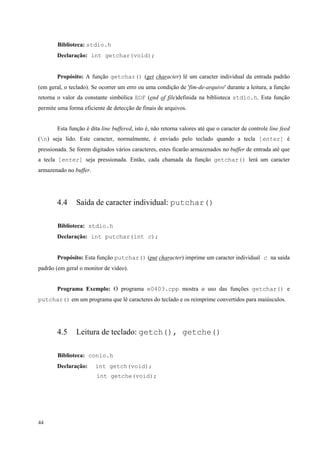 Biblioteca: stdio.h
Declaração: int getchar(void);
Propósito: A função getchar() (get character) lê um caracter individual da entrada padrão
(em geral, o teclado). Se ocorrer um erro ou uma condição de 'fim-de-arquivo' durante a leitura, a função
retorna o valor da constante simbólica EOF (end of file)definida na biblioteca stdio.h. Esta função
permite uma forma eficiente de detecção de finais de arquivos.
Esta função é dita line buffered, isto é, não retorna valores até que o caracter de controle line feed
(n) seja lido. Este caracter, normalmente, é enviado pelo teclado quando a tecla [enter] é
pressionada. Se forem digitados vários caracteres, estes ficarão armazenados no buffer de entrada até que
a tecla [enter] seja pressionada. Então, cada chamada da função getchar() lerá um caracter
armazenado no buffer.

4.4

Saída de caracter individual: putchar()

Biblioteca: stdio.h
Declaração: int putchar(int c);
Propósito: Esta função putchar() (put character) imprime um caracter individual c na saída
padrão (em geral o monitor de vídeo).
Programa Exemplo: O programa e0403.cpp mostra o uso das funções getchar() e
putchar() em um programa que lê caracteres do teclado e os reimprime convertidos para maiúsculos.

4.5

Leitura de teclado: getch(), getche()

Biblioteca: conio.h
Declaração:

int getch(void);
int getche(void);

44

 