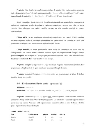 Propósito: Estas funções fazem a leitura dos códigos de teclado. Estes códigos podem representar
tecla s de caracteres (A, y, *, 8, etc.), teclas de comandos ( [enter], [delete], [Page Up], [F1], etc.)
ou combinação de teclas ([Alt] + [A], [Shift] + [F1], [Ctrl] + [Page Down], etc.).
Ao ser executada, a função getch() (get character) aguarda que uma tecla (ou combinação de
teclas) seja pressionada, recebe do teclado o código correspondente e retorna este valor. A função
getche()(get character and echoe) também escreve na tela, quando possível, o caracter
correspondente.
Código ASCII: ao ser pressionada uma tecla correspondente a um caracter ASCII, o teclado
envia um código ao 'buffer' de entrada do computador e este código é lido. Por exemplo, se a tecla A for
pressionada o código 65 será armazenado no buffer e lido pela função.
Código Especial: ao serem pressionadas certas teclas (ou combinação de teclas) que não
correspondem a um caracter ASCII, o teclado envia ao 'buffer' do computador dois códigos, sendo o
primeiro sempre 0. Por exemplo, se a tecla [F1] for pressionada os valores 0 e 59 serão armazenados e a
função deve ser chamada duas vezes para ler os dois códigos.
Programa exemplo: O arquivo e0404.cpp mostra um programa para a leitura de teclado. Este
programa usa a função getch() para reconhecer teclas e combinação de teclas.
Programa exemplo: O arquivo e0405.cpp mostra um programa para a leitura de teclado
usando a função getche().

4.6

Escrita formatada em cores: cprintf()

Biblioteca: conio.h
Declaração: int cprintf (const char* st_contr [, lista_arg]);
Propósito: Esta função cprintf() (color print formated) permite a saída de dados numéricos,
caracteres e strings usando cores. O uso da função cprintf()é semelhante a printf()porém permite
que a saída seja a cores. Para que a saída seja colorida é necessário definir as cores de fundo e de letra
para a impressão antes do uso da função.
Cores (Modo Texto)
Cor

Constante

Preto

BLACK

Azul

BLUE

Valor

Fundo

Letra

0

ok

ok

1

ok

ok
45

 