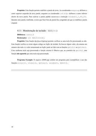 Propósito: Esta função permite redefinir a janela de texto. As coordenadas esq e sup definem o
canto superior esquerdo da nova janela, enquanto as coordenadas inf e dir definem o canto inferior
direito da nova janela. Para reativar a janela padrão escreve-se a instrução window(1,1,80,25).
Quando uma janela é definida, o texto que ficar fora da janela fica congelado até que se redefina a janela
original.

4.11 Monitoração de teclado: kbhit()
Biblioteca: conio.h
Declarações: int kbhit(void);
Propósito: Esta função (keyboard hitting) permite verificar se uma tecla foi pressionada ou não.
Esta função verifica se existe algum código no buffer de teclado. Se houver algum valor, ela retorna um
número não nulo e o valor armazenado no buffer pode ser lido com as funções getch() ou getche().
Caso nenhuma tecla seja pressionada a função retorna 0. Observe que, ao contrário de getch(), esta
função não aguarda que uma tecla seja pressionada.
Programa Exemplo: O arquivo e0408.cpp contém um programa para exemplificar o uso das
funções clrscr(), clreol(), gotoxy(), window(), kbhit().

48

 