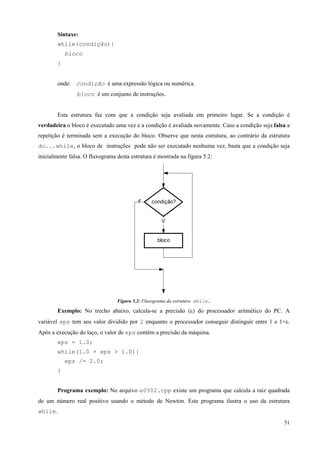 Sintaxe:
while(condição){
bloco
}
onde: condição é uma expressão lógica ou numérica.
bloco é um conjunto de instruções.
Esta estrutura faz com que a condição seja avaliada em primeiro lugar. Se a condição é
verdadeira o bloco é executado uma vez e a condição é avaliada novamente. Caso a condição seja falsa a
repetição é terminada sem a execução do bloco. Observe que nesta estrutura, ao contrário da estrutura
do...while, o bloco de instruções pode não ser executado nenhuma vez, basta que a condição seja
inicialmente falsa. O fluxograma desta estrutura é mostrada na figura 5.2:

F

condição?

V

bloco

Figura 5.2: Fluxograma da estrutura while.

Exemplo: No trecho abaixo, calcula-se a precisão (ε) do processador aritmético do PC. A
variável eps tem seu valor dividido por 2 enquanto o processador conseguir distinguir entre 1 e 1+ε.
Após a execução do laço, o valor de eps contém a precisão da máquina.
eps = 1.0;
while(1.0 + eps > 1.0){
eps /= 2.0;
}
Programa exemplo: No arquivo e0502.cpp existe um programa que calcula a raiz quadrada
de um número real positivo usando o método de Newton. Este programa ilustra o uso da estrutura
while.
51

 