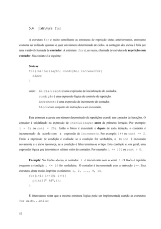 5.4

Estrutura for

A estrutura for é muito semelhante as estruturas de repetição vistas anteriormente, entretanto
costuma ser utilizada quando se quer um número determinado de ciclos. A contagem dos ciclos é feita por
uma variável chamada de contador. A estrutura for é, as vezes, chamada de estrutura de repetição com
contador. Sua sintaxe é a seguinte:
Sintaxe:
for(inicialização; condição; incremento){
bloco
}
onde: inicialização é uma expressão de inicialização do contador.
condição é uma expressão lógica de controle de repetição.
incremento é uma expressão de incremento do contador.
bloco é um conjunto de instruções a ser executado.
Esta estrutura executa um número determinado de repetições usando um contador de iterações. O
contador é inicializado na expressão de inicialização antes da primeira iteração. Por exemplo:
i = 0; ou cont = 20;. Então o bloco é executado e depois de cada iteração, o contador é
incrementado de acordo com

a

expressão de incremento. Por exemplo: i++ ou cont -= 2.

Então a expressão de condição é avaliada: se a condição for verdadeira, o

bloco

é executado

novamente e o ciclo recomeça, se a condição é falsa termina-se o laço. Esta condição é, em geral, uma
expressão lógica que determina o ultimo valor do contador. Por exemplo: i <= 100 ou cont > 0.
Exemplo: No trecho abaixo, o contador i é inicializado com o valor 1. O bloco é repetido
enquanto a condição i <= 10 for verdadeira. O contador é incrementado com a instrução i++. Esta
estrutura, deste modo, imprime os números 1, 2, ..., 9, 10.
for(i=1; i<=10; i++){
printf(" %d",i);
}
É interessante notar que a mesma estrutura lógica pode ser implementada usando as estruturas
for ou do...while:

52

 