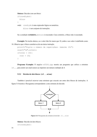 Sintaxe: Decisão com um bloco:
if(condição){
bloco
}
onde: condição é uma expressão lógica ou numérica.
bloco é um conjunto de instruções.
Se a condição verdadeira, o bloco é executado. Caso contrário, o bloco não é executado.
Exemplo: No trecho abaixo, se o valor lido for maior que 10, então o seu valor é redefinido como
10. Observe que o bloco constitui-se de um única instrução.
printf("Digite o número de repetições: (máximo 10)";
scanf("%d",&iter);
if(iter > 10){
iter = 10;
}
Programa Exemplo: O arquivo e0504.cpp mostra um programa que utiliza a estrutura
if... para emitir um sinal sonoro ao imprimir um número múltiplo de 4.
5.5.2

Decisão de dois blocos (if...else)

Também é possível escrever uma estrutura que execute um entre dois blocos de instruções. A
figura 5.4 mostra o fluxograma correspondente a esta estrutura de decisão.

condição?

bloco 1

bloco 2

Figura 5.4: Fluxograma da estrutura de decisão if...else

Sintaxe: Decisão de dois blocos:
if(condição){
54

 