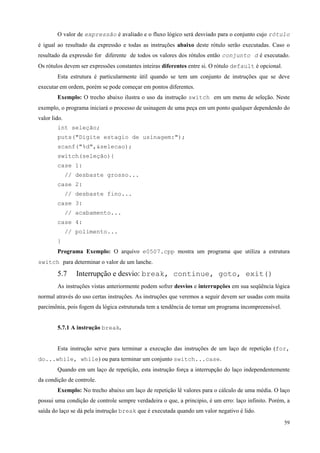 O valor de expressão é avaliado e o fluxo lógico será desviado para o conjunto cujo rótulo
é igual ao resultado da expressão e todas as instruções abaixo deste rótulo serão executadas. Caso o
resultado da expressão for diferente de todos os valores dos rótulos então conjunto d é executado.
Os rótulos devem ser expressões constantes inteiras diferentes entre si. O rótulo default é opcional.
Esta estrutura é particularmente útil quando se tem um conjunto de instruções que se deve
executar em ordem, porém se pode começar em pontos diferentes.
Exemplo: O trecho abaixo ilustra o uso da instrução switch em um menu de seleção. Neste
exemplo, o programa iniciará o processo de usinagem de uma peça em um ponto qualquer dependendo do
valor lido.
int seleção;
puts("Digite estagio de usinagem:");
scanf("%d",&selecao);
switch(seleção){
case 1:
// desbaste grosso...
case 2:
// desbaste fino...
case 3:
// acabamento...
case 4:
// polimento...
}
Programa Exemplo: O arquivo e0507.cpp mostra um programa que utiliza a estrutura
switch para determinar o valor de um lanche.

5.7

Interrupção e desvio: break, continue, goto, exit()

As instruções vistas anteriormente podem sofrer desvios e interrupções em sua seqüência lógica
normal através do uso certas instruções. As instruções que veremos a seguir devem ser usadas com muita
parcimônia, pois fogem da lógica estruturada tem a tendência de tornar um programa incompreensível.
5.7.1 A instrução break.
Esta instrução serve para terminar a execução das instruções de um laço de repetição (for,
do...while, while) ou para terminar um conjunto switch...case.
Quando em um laço de repetição, esta instrução força a interrupção do laço independentemente
da condição de controle.
Exemplo: No trecho abaixo um laço de repetição lê valores para o cálculo de uma média. O laço
possui uma condição de controle sempre verdadeira o que, a principio, é um erro: laço infinito. Porém, a
saída do laço se dá pela instrução break que é executada quando um valor negativo é lido.
59

 