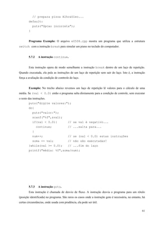 // prepara pizza Alho&Oleo...
default:
puts("Opcao incorreta");
}
Programa Exemplo: O arquivo e0508.cpp mostra um programa que utiliza a estrutura
switch com a instrução break para simular um piano no teclado do computador.
5.7.2

A instrução continue.

Esta instrução opera de modo semelhante a instrução break dentro de um laço de repetição.
Quando executada, ela pula as instruções de um laço de repetição sem sair do laço. Isto é, a instrução
força a avaliação da condição de conttrole do laço.
Exemplo: No trecho abaixo revemos um laço de repetição lê valores para o cálculo de uma
média. Se (val < 0.0) então o programa salta diretamente para a condição de controle, sem executar
o resto das instruções.
puts("digite valores:");
do{
puts("valor:");
scanf("%f",&val);
if(val < 0.0){
continue;

// se val é negativo...
// ...salta para...

}
num++;

// se (val < 0.0) estas instruções

soma += val;

// não são executadas!

}while(val >= 0.0);

// ...fim do laço

printf("média: %f",soma/num);

5.7.3

A instrução goto.

Esta instrução é chamada de desvio de fluxo. A instrução desvia o programa para um rótulo
(posição identificada) no programa. São raros os casos onde a instrução goto é necessária, no entanto, há
certas circunstâncias, onde usada com prudência, ela pode ser útil.
61

 