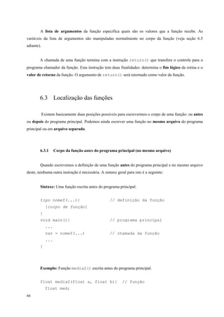 A lista de argumentos da função especifica quais são os valores que a função recebe. As
variáveis da lista de argumentos são manipuladas normalmente no corpo da função (veja seção 6.5
adiante).
A chamada de uma função termina com a instrução return() que transfere o controle para o
programa chamador da função. Esta instrução tem duas finalidades: determina o fim lógico da rotina e o
valor de retorno da função. O argumento de return() será retornado como valor da função.

6.3 Localização das funções
Existem basicamente duas posições possíveis para escrevermos o corpo de uma função: ou antes
ou depois do programa principal. Podemos ainda escrever uma função no mesmo arquivo do programa
principal ou em arquivo separado.

6.3.1

Corpo da função antes do programa principal (no mesmo arquivo)

Quando escrevemos a definição de uma função antes do programa principal e no mesmo arquivo
deste, nenhuma outra instrução é necessária. A sintaxe geral para isto é a seguinte:
Sintaxe: Uma função escrita antes do programa principal:
tipo nomef(...){

// definição da função

[corpo de função]
}
void main(){

// programa principal

...
var = nomef(...)

// chamada da função

...
}

Exemplo: Função media2() escrita antes do programa principal.
float media2(float a, float b){
float med;
66

// função

 