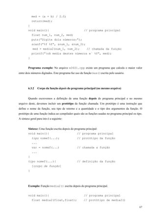 med = (a + b) / 2.0;
return(med);
}
void main(){

// programa principal

float num_1, num_2, med;
puts(”Digite dois números:”);
scanf(”%f %f”, &num_1, &num_2);
med = media2(num_1, num_2);

// chamada da função

printf(”nA media destes números e´ %f”, med);
}
Programa exemplo: No arquivo e0601.cpp existe um programa que calcula o maior valor
entre dois números digitados. Este programa faz uso da função max()escrita pelo usuário.

6.3.2

Corpo da função depois do programa principal (no mesmo arquivo)

Quando escrevemos a definição de uma função depois do programa principal e no mesmo
arquivo deste, devemos incluir um protótipo da função chamada. Um protótipo é uma instrução que
define o nome da função, seu tipo de retorno e a quantidade e o tipo dos argumentos da função. O
protótipo de uma função indica ao compilador quais são as funções usadas no programa principal os tipo.
A sintaxe geral para isto é a seguinte:
Sintaxe: Uma função escrita depois do programa principal:
void main(){
tipo nomef(...);

// programa principal
// protótipo da função

...
var = nomef(...)

// chamada a função

...
}
tipo nomef(...){

// definição da função

[corpo de função]
}

Exemplo: Função media2() escrita depois do programa principal.
void main(){
float media2(float,float);

// programa principal
// protótipo de media2()
67

 