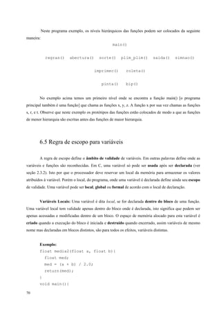 Neste programa exemplo, os níveis hierárquicos das funções podem ser colocados da seguinte
maneira:
main()
regras()

abertura()

sorte()

plim_plim()

imprimec()
pinta()

saida()

simnao()

roleta()
bip()

No exemplo acima temos um primeiro nível onde se encontra a função main() [o programa
principal também é uma função] que chama as funções x, y, z. A função x por sua vez chamas as funções
s, r, e t. Observe que neste exemplo os protótipos das funções estão colocados de modo a que as funções
de menor hierarquia são escritas antes das funções de maior hierarquia.

6.5 Regra de escopo para variáveis
A regra de escopo define o âmbito de validade de variáveis. Em outras palavras define onde as
variáveis e funções são reconhecidas. Em C, uma variável só pode ser usada após ser declarada (ver
seção 2.3.2). Isto por que o processador deve reservar um local da memória para armazenar os valores
atribuídos à variável. Porém o local, do programa, onde uma variável é declarada define ainda seu escopo
de validade. Uma variável pode ser local, global ou formal de acordo com o local de declaração.
Variáveis Locais: Uma variável é dita local, se for declarada dentro do bloco de uma função.
Uma variável local tem validade apenas dentro do bloco onde é declarada, isto significa que podem ser
apenas acessadas e modificadas dentro de um bloco. O espaço de memória alocado para esta variável é
criado quando a execução do bloco é iniciada e destruído quando encerrado, assim variáveis de mesmo
nome mas declaradas em blocos distintos, são para todos os efeitos, variáveis distintas.
Exemplo:
float media2(float a, float b){
float med;
med = (a + b) / 2.0;
return(med);
}
void main(){
70

 