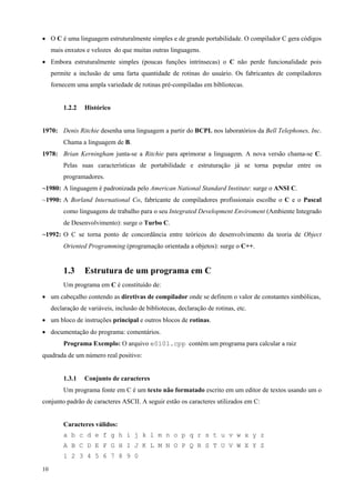 • O C é uma linguagem estruturalmente simples e de grande portabilidade. O compilador C gera códigos
mais enxutos e velozes do que muitas outras linguagens.
• Embora estruturalmente simples (poucas funções intrínsecas) o C não perde funcionalidade pois
permite a inclusão de uma farta quantidade de rotinas do usuário. Os fabricantes de compiladores
fornecem uma ampla variedade de rotinas pré-compiladas em bibliotecas.
1.2.2

Histórico

1970: Denis Ritchie desenha uma linguagem a partir do BCPL nos laboratórios da Bell Telephones, Inc.
Chama a linguagem de B.
1978: Brian Kerningham junta-se a Ritchie para aprimorar a linguagem. A nova versão chama-se C.
Pelas suas características de portabilidade e estruturação já se torna popular entre os
programadores.
~1980: A linguagem é padronizada pelo American National Standard Institute: surge o ANSI C.
~1990: A Borland International Co, fabricante de compiladores profissionais escolhe o C e o Pascal
como linguagens de trabalho para o seu Integrated Development Enviroment (Ambiente Integrado
de Desenvolvimento): surge o Turbo C.
~1992: O C se torna ponto de concordância entre teóricos do desenvolvimento da teoria de Object
Oriented Programming (programação orientada a objetos): surge o C++.

1.3

Estrutura de um programa em C

Um programa em C é constituído de:
• um cabeçalho contendo as diretivas de compilador onde se definem o valor de constantes simbólicas,
declaração de variáveis, inclusão de bibliotecas, declaração de rotinas, etc.
• um bloco de instruções principal e outros blocos de rotinas.
• documentação do programa: comentários.
Programa Exemplo: O arquivo e0101.cpp contém um programa para calcular a raiz
quadrada de um número real positivo:
1.3.1

Conjunto de caracteres

Um programa fonte em C é um texto não formatado escrito em um editor de textos usando um o
conjunto padrão de caracteres ASCII. A seguir estão os caracteres utilizados em C:
Caracteres válidos:
a b c d e f g h i j k l m n o p q r s t u v w x y z
A B C D E F G H I J K L M N O P Q R S T U V W X Y Z
1 2 3 4 5 6 7 8 9 0
10

 