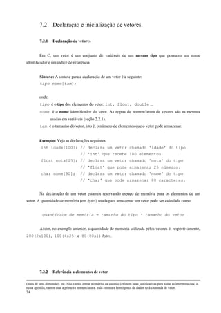 7.2 Declaração e inicialização de vetores
7.2.1

Declaração de vetores

Em C, um vetor é um conjunto de variáveis de um mesmo tipo que possuem um nome
identificador e um índice de referência.
Sintaxe: A sintaxe para a declaração de um vetor é a seguinte:
tipo nome[tam];
onde:
tipo é o tipo dos elementos do vetor: int, float, double ...
nome é o nome identificador do vetor. As regras de nomenclatura de vetores são as mesmas
usadas em variáveis (seção 2.2.1).
tam é o tamanho do vetor, isto é, o número de elementos que o vetor pode armazenar.
Exemplo: Veja as declarações seguintes:
int idade[100]; // declara um vetor chamado 'idade' do tipo
// 'int' que recebe 100 elementos.
float nota[25]; // declara um vetor chamado 'nota' do tipo
// 'float' que pode armazenar 25 números.
char nome[80];

// declara um vetor chamado 'nome' do tipo
// 'char' que pode armazenar 80 caracteres.

Na declaração de um vetor estamos reservando espaço de memória para os elementos de um
vetor. A quantidade de memória (em bytes) usada para armazenar um vetor pode ser calculada como:
quantidade de memória = tamanho do tipo * tamanho do vetor
Assim, no exemplo anterior, a quantidade de memória utilizada pelos vetores é, respectivamente,
200(2x100), 100(4x25) e 80(80x1) bytes.

7.2.2

Referência a elementos de vetor

(mais de uma dimensão), etc. Não vamos entrar no mérito da questão (existem boas justificativas para todas as interpretações) e,
nesta apostila, vamos usar a primeira nomenclatura: toda estrutura homogênea de dados será chamada de vetor.

74

 