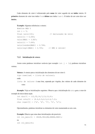 Cada elemento do vetor é referenciado pelo nome do vetor seguido de um índice inteiro. O
primeiro elemento do vetor tem índice 0 e o último tem índice tam-1. O índice de um vetor deve ser
inteiro.
Exemplo: Algumas referências a vetores:
#define MAX 5
int i = 7;
float valor[10];

// declaração de vetor

valor[1] = 6.645;
valor[MAX] = 3.867;
valor[i] = 7.645;
valor[random(MAX)] = 2.768;
valor[sqrt(MAX)] = 2.705;

7.2.2

// NÃO é válido!

Inicialização de vetores

Assim como podemos inicializar variáveis (por exemplo: int j = 3;), podemos inicializar
vetores.
Sintaxe: A sintaxe para a inicialização dos elementos de um vetor é:
tipo nome[tam] = {lista de valores};
onde:
lista de valores é uma lista, separada por vírgulas, dos valores de cada elemento do
vetor.
Exemplo: Veja as inicializações seguintes. Observe que a inicialização de nota gera o vetor do
exemplo do início desta seção.
int dia[7] = {12,30,14,7,13,15,6};
float nota[5] = {8.4,6.9,4.5,4.6,7.2};
char vogal[5] = {'a’, ‘e’, ‘i’, ‘o’, ‘u'};
Opcionalmente, podemos inicializar os elementos do vetor enumerando-os um a um.
Exemplo: Observe que estas duas inicializações são possíveis:
int cor_menu[4] = {BLUE,YELLOW,GREEN,GRAY};
ou
int cor_menu[4];
75

 