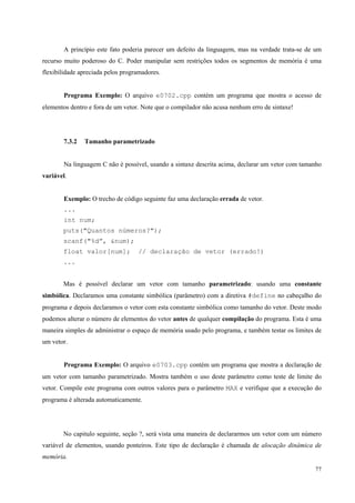A princípio este fato poderia parecer um defeito da linguagem, mas na verdade trata-se de um
recurso muito poderoso do C. Poder manipular sem restrições todos os segmentos de memória é uma
flexibilidade apreciada pelos programadores.
Programa Exemplo: O arquivo e0702.cpp contém um programa que mostra o acesso de
elementos dentro e fora de um vetor. Note que o compilador não acusa nenhum erro de sintaxe!

7.3.2

Tamanho parametrizado

Na linguagem C não é possível, usando a sintaxe descrita acima, declarar um vetor com tamanho
variável.
Exemplo: O trecho de código seguinte faz uma declaração errada de vetor.
...
int num;
puts("Quantos números?");
scanf("%d”, &num);
float valor[num];

// declaração de vetor (errado!)

...
Mas é possível declarar um vetor com tamanho parametrizado: usando uma constante
simbólica. Declaramos uma constante simbólica (parâmetro) com a diretiva #define no cabeçalho do
programa e depois declaramos o vetor com esta constante simbólica como tamanho do vetor. Deste modo
podemos alterar o número de elementos do vetor antes de qualquer compilação do programa. Esta é uma
maneira simples de administrar o espaço de memória usado pelo programa, e também testar os limites de
um vetor.
Programa Exemplo: O arquivo e0703.cpp contém um programa que mostra a declaração de
um vetor com tamanho parametrizado. Mostra também o uso deste parâmetro como teste de limite do
vetor. Compile este programa com outros valores para o parâmetro MAX e verifique que a execução do
programa é alterada automaticamente.

No capitulo seguinte, seção ?, será vista uma maneira de declararmos um vetor com um número
variável de elementos, usando ponteiros. Este tipo de declaração é chamada de alocação dinâmica de
memória.
77

 