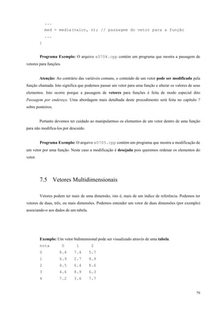 ...
med = media(valor, n); // passagem do vetor para a função
...
}
Programa Exemplo: O arquivo e0704.cpp contém um programa que mostra a passagem de
vetores para funções.
Atenção: Ao contrário das variáveis comuns, o conteúdo de um vetor pode ser modificado pela
função chamada. Isto significa que podemos passar um vetor para uma função e alterar os valores de seus
elementos. Isto ocorre porque a passagem de vetores para funções é feita de modo especial dito
Passagem por endereço. Uma abordagem mais detalhada deste procedimento será feita no capítulo ?
sobre ponteiros.
Portanto devemos ter cuidado ao manipularmos os elementos de um vetor dentro de uma função
para não modifica-los por descuido.
Programa Exemplo: O arquivo e0705.cpp contém um programa que mostra a modificação de
um vetor por uma função. Neste caso a modificação é desejada pois queremos ordenar os elementos do
vetor.

7.5 Vetores Multidimensionais
Vetores podem ter mais de uma dimensão, isto é, mais de um índice de referência. Podemos ter
vetores de duas, três, ou mais dimensões. Podemos entender um vetor de duas dimensões (por exemplo)
associando-o aos dados de um tabela.

Exemplo: Um vetor bidimensional pode ser visualizado através de uma tabela.
nota

0

1

2

0

8.4

7.4

5.7

1

6.9

2.7

4.9

2

4.5

6.4

8.6

3

4.6

8.9

6.3

4

7.2

3.6

7.7
79

 