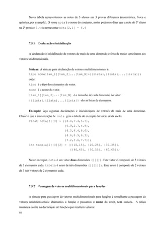 Nesta tabela representamos as notas de 5 alunos em 3 provas diferentes (matemática, física e
química, por exemplo). O nome nota é o nome do conjunto, assim podemos dizer que a nota do 3o aluno
na 2a prova é 6.4 ou representar nota[2,1] = 6.4

7.5.1

Declaração e inicialização

A declaração e inicialização de vetores de mais de uma dimensão é feita de modo semelhante aos
vetores unidimensionais.
Sintaxe: A sintaxe para declaração de vetores multidimensionais é:
tipo nome[tam_1][tam_2]...[tam_N]={{lista},{lista},...{lista}};
onde:
tipo é o tipo dos elementos do vetor.
nome é o nome do vetor.
[tam_1][tam_2]...[tam_N] é o tamanho de cada dimensão do vetor.
{{lista},{lista},...{lista}} são as listas de elementos.
Exemplo: veja algumas declarações e inicializações de vetores de mais de uma dimensão.
Observe que a inicialização de nota gera a tabela do exemplo do início desta seção.
float nota[5][3] = {{8.4,7.4,5.7},
{6.9,2.7,4.9},
{4.5,6.4,8.6},
{4.6,8.9,6.3},
{7.2,3.6,7.7}};
int tabela[2][3][2] = {{{10,15}, {20,25}, {30,35}},
{{40,45}, {50,55}, {60,65}};
Neste exemplo, nota é um vetor duas dimensões ([][]). Este vetor é composto de 5 vetores
de 3 elementos cada. tabela é vetor de três dimensões ([][][]). Este vetor é composto de 2 vetores
de 3 sub-vetores de 2 elementos cada.

7.5.2

Passagem de vetores multidimensionais para funções

A sintaxe para passagem de vetores multidimensionais para funções é semelhante a passagem de
vetores unidimensionais: chamamos a função e passamos o nome do vetor, sem índices. A única
mudança ocorre na declaração de funções que recebem vetores:
80

 
