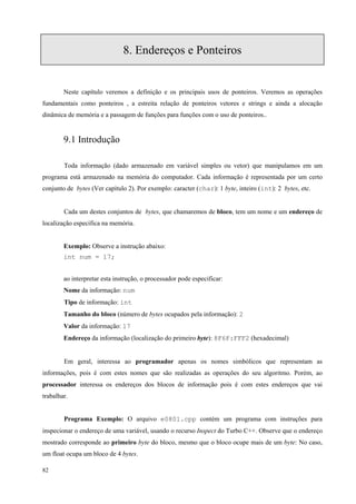 8. Endereços e Ponteiros

Neste capítulo veremos a definição e os principais usos de ponteiros. Veremos as operações
fundamentais como ponteiros , a estreita relação de ponteiros vetores e strings e ainda a alocação
dinâmica de memória e a passagem de funções para funções com o uso de ponteiros..

9.1 Introdução
Toda informação (dado armazenado em variável simples ou vetor) que manipulamos em um
programa está armazenado na memória do computador. Cada informação é representada por um certo
conjunto de bytes (Ver capítulo 2). Por exemplo: caracter (char): 1 byte, inteiro (int): 2 bytes, etc.
Cada um destes conjuntos de bytes, que chamaremos de bloco, tem um nome e um endereço de
localização especifica na memória.
Exemplo: Observe a instrução abaixo:
int num = 17;
ao interpretar esta instrução, o processador pode especificar:
Nome da informação: num
Tipo de informação: int
Tamanho do bloco (número de bytes ocupados pela informação): 2
Valor da informação: 17
Endereço da informação (localização do primeiro byte): 8F6F:FFF2 (hexadecimal)
Em geral, interessa ao programador apenas os nomes simbólicos que representam as
informações, pois é com estes nomes que são realizadas as operações do seu algoritmo. Porém, ao
processador interessa os endereços dos blocos de informação pois é com estes endereços que vai
trabalhar.
Programa Exemplo: O arquivo e0801.cpp contém um programa com instruções para
inspecionar o endereço de uma variável, usando o recurso Inspect do Turbo C++. Observe que o endereço
mostrado corresponde ao primeiro byte do bloco, mesmo que o bloco ocupe mais de um byte: No caso,
um float ocupa um bloco de 4 bytes.
82

 