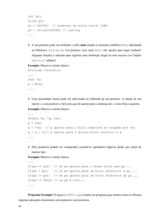 int *p1;
float p2ç
p1 = 0x03F8;

// endereço da porta serial COM1

p2 = (float)0x0FF6; // casting
...
• A um ponteiro pode ser atribuído o valor nulo usando a constante simbólica NULL (declarada
na biblioteca stdlib.h). Um ponteiro com valor NULL não aponta para lugar nenhum!
Algumas funções a utilizam para registrar uma atribuição ilegal ou sem sucesso (ver função
malloc() adiante)
Exemplo: Observe o trecho abaixo:
#include <stdlib.h>
...
char *p;
p = NULL;
...
• Uma quantidade inteira pode ser adicionada ou subtraída de um ponteiro. A adição de um
inteiro n a um ponteiro p fará com que ele aponte para o endereço do n-ésimo bloco seguinte.
Exemplo: Observe o trecho abaixo:
...
double *p, *q, var;
p = &var
q = ++p;

// q aponta para o bloco seguinte ao ocupado por var

p = q - 5;// p aponta para o quinto bloco anterior a q
...
• Dois ponteiros podem ser comparados (usando-se operadores lógicos) desde que sejam de
mesmo tipo.
Exemplo: Observe o trecho abaixo:
...
if(px == py){

// se px aponta para o mesmo bloco que py ...

if(px > py){

// se px aponta para um bloco posterior a py ...

if(px != py){

// se px aponta para um bloco diferente de py ...

if(px == NULL) // se px é nulo...
...
Programa Exemplo: O arquivo e0803.cpp contém um programa que mostra como se utilizam
algumas operações elementares com ponteiros com ponteiros.
86

 