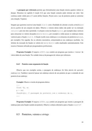 A passagem por referencia permite que (formalmente) uma função retorne quantos valores se
desejar. Dissemos no capítulo 6 (seção 6.2) que uma função somente pode retornar um valor. Isto
continua sendo valido pois o C assim define funções. Porem com o uso de ponteiros pode-se contornar
esta situação. Vejamos:
Imagine que queremos escrever uma função stat() com a finalidade de calcular a media aritmética e o
desvio padrão de um conjunto de dados. Observe: o retorno destes dados não poder ser via instrução
return() pois isto não é permitido. A solução é criar (na função main(), por exemplo) duas variáveis
para armazenar os valores desejados (med e desvio, por exemplo) e então passar os endereços destas
variáveis para a função stat(). A função recebe esses endereços e os armazena em ponteiros (pm e pd,
por exemplo). Em seguida, faz os cálculos necessários, armazenando-os nos endereços recebidos. Ao
término da execução da função os valores de med e desvio serão atualizados automaticamente. Este
recurso é bastante utilizado por programadores profissionais.
Programa Exemplo: O arquivo e0805.cpp contém um programa que mostra o ‘retorno’ de
vários dados de uma função. Na verdade trata-se da passagem de valores por referencia.

8.4.3

Ponteiro como argumento de função

Observe que nos exemplos acima, a passagem de endereços foi feita através do operador
endereço (&). Também é possível passar um endereço através de um ponteiro já que o conteúdo de um
ponteiro é um endereço.
Exemplo: Observe o trecho de programa abaixo.
...
float *p, x;
p = &x;
função(p); // passagem do ponteiro com o endereço de x.
...
Programa Exemplo: O arquivo e0806.cpp contém um programa que mostra a passagem de
endereço para uma função usando um ponteiro. Observe a sintaxe alternativa para a função scanf()!

8.5 Ponteiros, vetores e strings
89

 