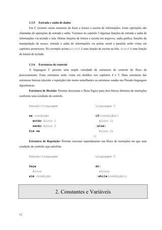 1.3.5

Entrada e saída de dados

Em C existem varias maneiras de fazer a leitura e escrita de informações. Estas operações são
chamadas de operações de entrada e sadia. Veremos no capitulo 3 algumas funções de entrada e sadia de
informações via teclado e tela. Outras funções de leitura e escrita em arquivos, sadia gráfica, funções de
manipulação de mouse, entrada e sadia de informações via portas serial e paralela serão vistas em
capítulos posteriores. No exemplo acima printf é uma função de escrita na tela, scanf é uma função
de leitura de teclado.
1.3.6

Estruturas de controle

A linguagem C permite uma ampla variedade de estruturas de controle de fluxo de
processamento. Estas estruturas serão vistas em detalhes nos capítulos 4 e 5. Duas estruturas das
estruturas básicas (decisão e repetição) são muito semelhantes as estruturas usadas nas Pseudo-linguagem
algorítmicas:
Estrutura de Decisão: Permite direcionar o fluxo lógico para dois blocos distintos de instruções
conforme uma condição de controle.
Pseudo-linguagem

Linguagem C

se condição

if(condição){

então bloco 1
senão bloco 2

bloco 1;
}else{

fim se

bloco 2;
};

Estrutura de Repetição: Permite executar repetidamente um bloco de instruções ate que uma
condição de controle seja satisfeita.
Pseudo-linguagem

Linguagem C

faça

do{

bloco
até condição

bloco;
}while(condição);

2. Constantes e Variáveis

12

 