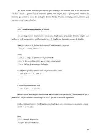 Até agora usamos ponteiros para apontar para endereços de memória onde se encontravam as
variáveis (dados). Algumas vezes é necessário apontar para funções, isto é, apontar para o endereço de
memória que contem o inicio das instruções de uma função. Quando assim procedemos, dizemos que
usaremos ponteiros para funções.

8.7.1 Ponteiros como chamada de função.
Um uso de ponteiros para funções é passar uma função como argumento de outra função. Mas
também se pode usar ponteiros para funções ao invés de funções nas chamadas normais de funções.
Sintaxe: A sintaxe de declaração de ponteiro para funções é a seguinte:
tipo_r (*nome_p)(lista);
onde:
tipo_r é o tipo de retorno da função apontada.
nome_p é o nome do ponteiro que apontara para a função.
lista é a lista de argumentos da função.
Exemplo: Suponha que temos uma função é declarada como:
float fun(int a, int b){
...
}
o ponteiro correspondente será:
float (*pt)(int,int);
Observe que o ponteiro para função deve ser declarado entre parênteses. Observe também que o
ponteiro e a função retornam o mesmo tipo de dado e que tem os mesmos argumentos.
Sintaxe: Para atribuirmos o endereço de uma função para um ponteiro usamos a seguinte sintaxe:
pont = &função;

onde:
pont é o nome do ponteiro.
função é o nome da função.

93

 