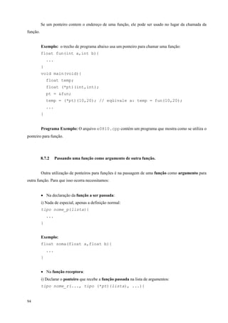 Se um ponteiro contem o endereço de uma função, ele pode ser usado no lugar da chamada da
função.
Exemplo: o trecho de programa abaixo usa um ponteiro para chamar uma função:
float fun(int a,int b){
...
}
void main(void){
float temp;
float (*pt)(int,int);
pt = &fun;
temp = (*pt)(10,20); // eqüivale a: temp = fun(10,20);
...
}
Programa Exemplo: O arquivo e0810.cpp contém um programa que mostra como se utiliza o
ponteiro para função.

8.7.2

Passando uma função como argumento de outra função.

Outra utilização de ponteiros para funções é na passagem de uma função como argumento para
outra função. Para que isso ocorra necessitamos:
• Na declaração da função a ser passada:
i) Nada de especial, apenas a definição normal:
tipo nome_p(lista){
...
}
Exemplo:
float soma(float a,float b){
...
}
• Na função receptora:
i) Declarar o ponteiro que recebe a função passada na lista de argumentos:
tipo nome_r(..., tipo (*pt)(lista), ...){

94

 