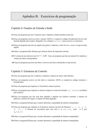 Apêndice B. Exercícios de programação

Capítulo 4: Funções de Entrada e Saída
4.1 Faça um programa que leia 2 números reais e imprima a média aritmética entre eles.
4.2 Faça um programa escreva na tela o caracter ASCII e o respectivo códigos hexadecimal de um valor
decimal digitado pelo usuário. [Sugestão: Use a função putchar()para escrever os caracteres].
4.3 Faça um programa que leia um angulo (em graus) e imprima o valor do seno, coseno e tangente deste
angulo.
4.4 Altere o programas 4.2 e 4.3 para que utilizem efeitos de impressão colorida.
4.5 O volume de um esfera de raio R é V = 4 πR 3 . Faça um programa que leia um numero R e imprima o
3
volume da esfera correspondente.
4.6 Faça um programa que leia uma frase e rescreva esta frase centralizada no topo da tela.

Capítulo 5: Estruturas de Controle
5.1 Faça um programa que leia 3 números e imprima o número de maior valor absoluto.
5.2 Faça um programa escreva na tela todos os caracteres ASCII, os respectivos códigos decimais e
hexadecimais.
5.3 Faça um programa que imprima os 10 primeiros números primos.
5.4 Faça um programa que imprima os números ímpares no intervalo fechado [a, b] (a e b escolhidos
pelo usuário).
5.5 Faça um programa que leia uma frase digitada e imprima um relatório contendo: o número de
palavras, o número de vogais e o número de letras digitadas.
5.6 Altere o programa 4.1 para que o usuário determine a quantidade de números manipulados.
5.7 Faça um programa que imprima os N primeiros números da série de Fibonacci: 1, 1, 2, 3, 5,
8, 13,... A fórmula de recorrência para esta série é ni = ni −1 + ni − 2 para i ≥ 2 pois
n0 = n1 = 1 .
5.8 Altere o programa 5.1 para que o usuário determine a quantidade de números manipulados.
5.9 Altere o programa 5.3 para que o usuário determine a quantidade de números manipulados.
ii

 