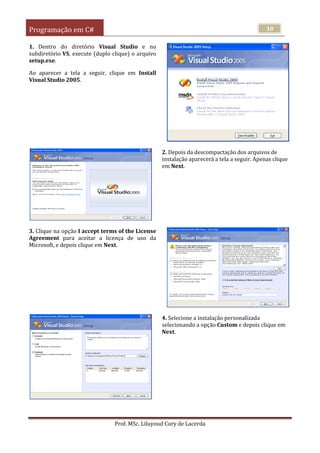 Programação em C#
Prof. MSc. Liluyoud Cury de Lacerda
10
1. Dentro do diretório Visual Studio e no
subdiretório VS, execute (duplo clique) o arquivo
setup.exe.
Ao aparecer a tela a seguir, clique em Install
Visual Studio 2005.
2. Depois da descompactação dos arquivos de
instalação aparecerá a tela a seguir. Apenas clique
em Next.
3. Clique na opção I accept terms of the License
Agreement para aceitar a licença de uso da
Microsoft, e depois clique em Next.
4. Selecione a instalação personalizada
selecionando a opção Custom e depois clique em
Next.
 