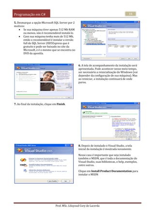 Programação em C#
Prof. MSc. Liluyoud Cury de Lacerda
11
5. Desmarque a opção Microsoft SQL Server por 2
motivos:
 Se sua máquina tiver apenas 512 Mb RAM
ou menos, não é recomendável instalá-lo.
 Caso sua máquina tenha mais de 512 Mb,
então o recomendável é instalar a versão
full do SQL Server 2005Express que é
gratuito e pode ser baixado no site da
Microsoft, e é o mesmo que se encontra no
DVD da apostila.
6. A tela de acompanhamento da instalação será
apresentada. Pode acontecer nesse meio tempo,
ser necessário a reinicialização do Windows (vai
depender da configuração de sua máquina). Mas
ao reiniciar, a instalação continuará de onde
parou.
7. Ao final da instalação, clique em Finish.
8. Depois de instalado o Visual Studio, a tela
inicial da instalação é mostrada novamente.
Nesse caso é importante que seja instalado
também o MSDN, que é toda a documentação do
Visual Studio, suas bibliotecas, o help, exemplos,
entre outros.
Clique em Install Product Documentation para
instalar o MSDN
 