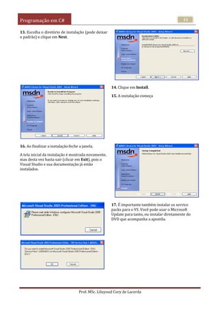 Programação em C#
Prof. MSc. Liluyoud Cury de Lacerda
13
13. Escolha o diretório de instalação (pode deixar
o padrão) e clique em Next.
14. Clique em Install.
15. A instalação começa
16. Ao finalizar a instalação feche a janela.
A tela inicial da instalação é mostrada novamente,
mas desta vez basta sair (clicar em Exit), pois o
Visual Studio e sua documentação já estão
instalados.
17. É importante também instalar os service
packs para o VS. Você pode usar o Microsoft
Update para tanto, ou instalar diretamente do
DVD que acompanha a apostila.
 
