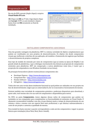Programação em C#
Prof. MSc. Liluyoud Cury de Lacerda
14
Na raiz do DVD, execute (duplo clique) o arquivo
Visual Studio SP1.exe.
18. Clique em OK na 2ª tela e logo depois clique
em I accept. O SP1 se auto instalará e depois
basta clicar em OK novamente ao final da
instalação.
INSTALANDO COMPONENTES ADICIONAIS
Uma das grandes vantagens da plataforma .NET é a extensa variedade de objetos complementares que
podem ser reutilizados em seus projetos de desenvolvimento. Os objetos vão desde componentes
visuais que melhoram a interface de sua aplicação, até modelos e frameworks de negócios que facilitam
o desenvolvimento de projetos complexos.
Esse tipo de modelo de extensão por meio de componentes (que já existia na época do Delphi) é um
grande aliado da plataforma, o que a distingue enormemente dos demais (a proporção de componentes
existentes para plataforma .NET em comparação a outras plataformas como Java, é maior que a
proporção de computadores com Windows Instalado versus Linux).
Os principais fornecedores (dentre muitos) desses componentes são:
 Developer Express – http://www.devexpress.com
 Component One – http://www.componentone.com
 Dundas Software – http://www.dundas.com
 Infragistics – http://www.infragistics.com
Todos eles tem uma versão demo totalmente funcional na qual podem ser utilizados em seu projeto em
fase de desenvolvimento. Lógico que ao comercializá-lo, far-se-á necessário o licenciamento do mesmo.
Existem também uma variedade de componentes gratuitos e poderosos disponíveis para download, e
quem sabe, você mesmo não crie sua suíte de componentes e disponibiliza para outros.
No DVD, na pasta Componentes, temos algumas dessas suítes de componentes que podem ser
instalados no seu computador para complementar as funcionalidades já existentes no Visual Studio. É
altamente recomendável trabalhar com eles, já que diminui muito o tempo de desenvolvimento de um
sistema e deixa o mesmo com um aspecto bem mais profissional, o que diminui substancialmente o
custo de um projeto e aumenta a qualidade do mesmo.
Para instalá-los basta executar o pacote correspondente a cada um dos componentes e seguir os passos
básicos para instalação (clicar Next, Next, Next e Install).
 